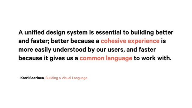 –Karri Saarinen, Building a Visual Language
A unified design system is essential to building better
and faster; better because a cohesive experience is
more easily understood by our users, and faster
because it gives us a common language to work with.
