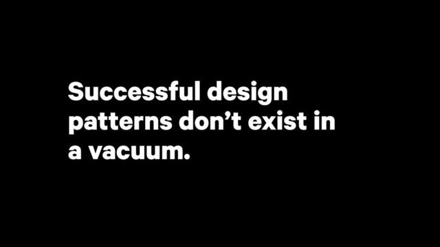 Successful design
patterns don’t exist in
a vacuum.
