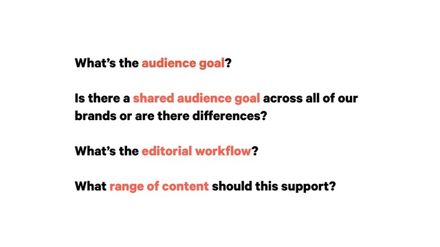 What’s the audience goal?
Is there a shared audience goal across all of our
brands or are there differences?
 
What’s the editorial workflow?
What range of content should this support?
