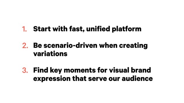 Start with fast, unified platform 
Be scenario-driven when creating
variations 
Find key moments for visual brand
expression that serve our audience
1.
2.
3.

