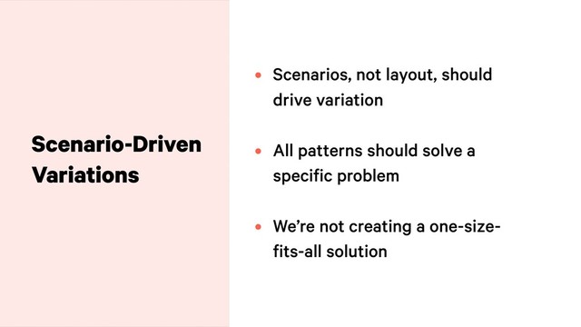 Scenario-Driven
Variations
• Scenarios, not layout, should
drive variation
• All patterns should solve a
specific problem
• We’re not creating a one-size-
fits-all solution
