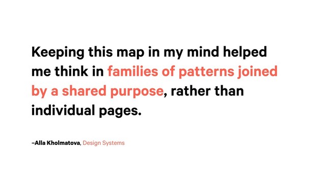 –Alla Kholmatova, Design Systems
Keeping this map in my mind helped
me think in families of patterns joined
by a shared purpose, rather than
individual pages.
