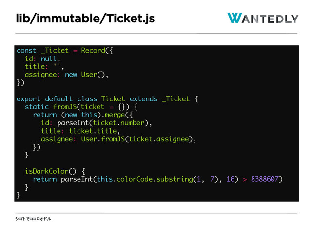 シゴトでココロオドル
lib/immutable/Ticket.js
const _Ticket = Record({
id: null,
title: '',
assignee: new User(),
})
export default class Ticket extends _Ticket {
static fromJS(ticket = {}) {
return (new this).merge({
id: parseInt(ticket.number),
title: ticket.title,
assignee: User.fromJS(ticket.assignee),
})
}
isDarkColor() {
return parseInt(this.colorCode.substring(1, 7), 16) > 8388607)
}
}
