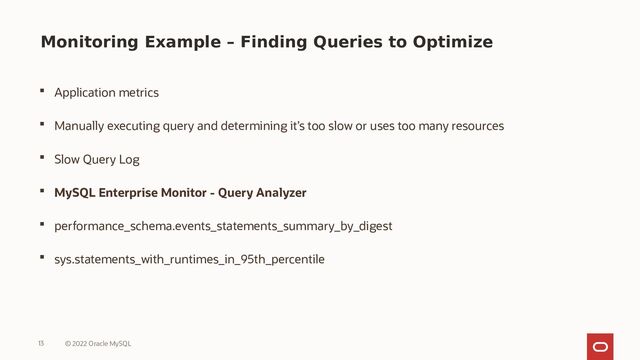 Monitoring Example – Finding Queries to Optimize
 Application metrics
 Manually executing query and determining it’s too slow or uses too many resources
 Slow Query Log
 MySQL Enterprise Monitor - Query Analyzer
 performance_schema.events_statements_summary_by_digest
 sys.statements_with_runtimes_in_95th_percentile
13 © 2022 Oracle MySQL
