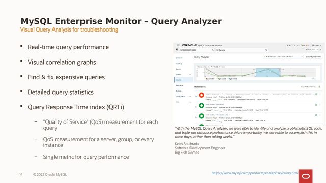 MySQL Enterprise Monitor – Query Analyzer
 Real-time query performance
 Visual correlation graphs
 Find & fix expensive queries
 Detailed query statistics
 Query Response Time index (QRTi)
– "Quality of Service" (QoS) measurement for each
query
– QoS measurement for a server, group, or every
instance
– Single metric for query performance
14 © 2022 Oracle MySQL
Visual Query Analysis for troubleshooting
“With the MySQL Query Analyzer, we were able to identify and analyze problematic SQL code,
and triple our database performance. More importantly, we were able to accomplish this in
three days, rather than taking weeks.”
Keith Souhrada
Software Development Engineer
Big Fish Games
https://www.mysql.com/products/enterprise/query.html

