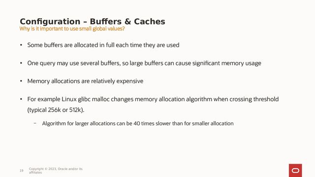 Configuration – Buffers & Caches
• Some buffers are allocated in full each time they are used
• One query may use several buffers, so large buffers can cause significant memory usage
• Memory allocations are relatively expensive
• For example Linux glibc malloc changes memory allocation algorithm when crossing threshold
(typical 256k or 512k).
– Algorithm for larger allocations can be 40 times slower than for smaller allocation
19
Copyright © 2023, Oracle and/or its
affiliates
Why is it important to use small global values?
