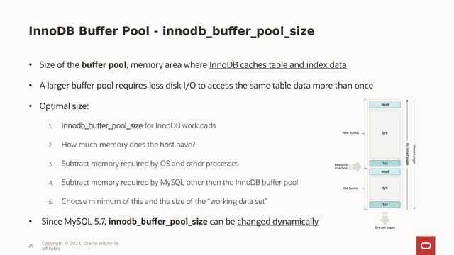 InnoDB Buffer Pool - innodb_buffer_pool_size
• Size of the buffer pool, memory area where InnoDB caches table and index data
• A larger buffer pool requires less disk I/O to access the same table data more than once
• Optimal size:
1. innodb_buffer_pool_size for InnoDB workloads
2. How much memory does the host have?
3. Subtract memory required by OS and other processes
4. Subtract memory required by MySQL other then the InnoDB buffer pool
5. Choose minimum of this and the size of the “working data set”
• Since MySQL 5.7, innodb_buffer_pool_size can be changed dynamically
20
Copyright © 2023, Oracle and/or its
affiliates
