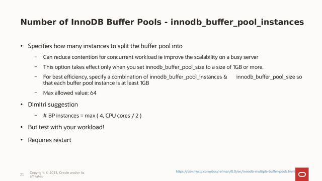 Number of InnoDB Buffer Pools - innodb_buffer_pool_instances
• Specifies how many instances to split the buffer pool into
– Can reduce contention for concurrent workload ie improve the scalability on a busy server
– This option takes effect only when you set innodb_buffer_pool_size to a size of 1GB or more.
– For best efficiency, specify a combination of innodb_buffer_pool_instances & innodb_buffer_pool_size so
that each buffer pool instance is at least 1GB
– Max allowed value: 64
• Dimitri suggestion
– # BP instances = max ( 4, CPU cores / 2 )
• But test with your workload!
• Requires restart
21
Copyright © 2023, Oracle and/or its
affiliates
https://dev.mysql.com/doc/refman/8.0/en/innodb-multiple-buffer-pools.html
