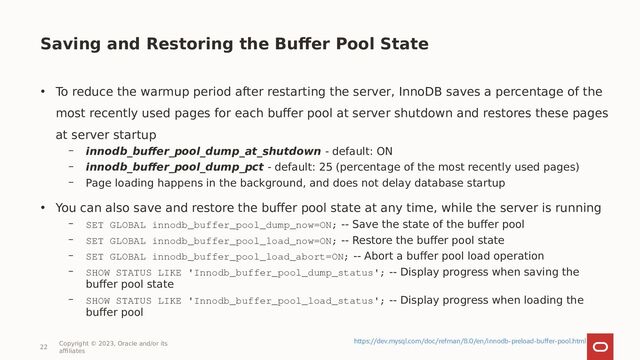 Saving and Restoring the Buffer Pool State
• To reduce the warmup period after restarting the server, InnoDB saves a percentage of the
most recently used pages for each buffer pool at server shutdown and restores these pages
at server startup
– innodb_buffer_pool_dump_at_shutdown - default: ON
– innodb_buffer_pool_dump_pct - default: 25 (percentage of the most recently used pages)
– Page loading happens in the background, and does not delay database startup
• You can also save and restore the buffer pool state at any time, while the server is running
– SET GLOBAL innodb_buffer_pool_dump_now=ON; -- Save the state of the buffer pool
– SET GLOBAL innodb_buffer_pool_load_now=ON; -- Restore the buffer pool state
– SET GLOBAL innodb_buffer_pool_load_abort=ON; -- Abort a buffer pool load operation
– SHOW STATUS LIKE 'Innodb_buffer_pool_dump_status'; -- Display progress when saving the
buffer pool state
– SHOW STATUS LIKE 'Innodb_buffer_pool_load_status'; -- Display progress when loading the
buffer pool
22
Copyright © 2023, Oracle and/or its
affiliates
https://dev.mysql.com/doc/refman/8.0/en/innodb-preload-buffer-pool.html
