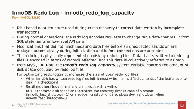 InnoDB Redo Log - innodb_redo_log_capacity
23
Copyright © 2023, Oracle and/or its
affiliates
https://dev.mysql.com/doc/refman/8.0/en/optimizing-innodb-logging.html
• Disk-based data structure used during crash recovery to correct data written by incomplete
transactions
• During normal operations, the redo log encodes requests to change table data that result from
SQL statements or low-level API calls
• Modifications that did not finish updating data files before an unexpected shutdown are
replayed automatically during initialization and before connections are accepted
• The redo log is physically represented on disk by redo log files. Data that is written to redo log
files is encoded in terms of records affected, and this data is collectively referred to as redo
• From MySQL 8.0.30, the innodb_redo_log_capacity system variable controls the amount of
disk space occupied by redo log files
• For optimizing redo logging, increase the size of your redo log files
– When InnoDB has written redo log files full, it must write the modified contents of the buffer pool to
disk in a checkpoint
– Small redo log files cause many unnecessary disk writes
– BUT it consume disk space and increases the recovery time in case of a restart
(innodb_fast_shutdown=1) or a sudden crash. And it also slows down shutdown when
innodb_fast_shutdown=0
From MySQL 8.0.30
