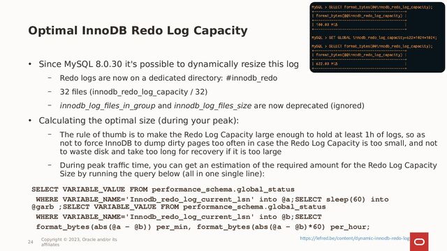 Optimal InnoDB Redo Log Capacity
24
Copyright © 2023, Oracle and/or its
affiliates
• Since MySQL 8.0.30 it's possible to dynamically resize this log
– Redo logs are now on a dedicated directory: #innodb_redo
– 32 files (innodb_redo_log_capacity / 32)
– innodb_log_files_in_group and innodb_log_files_size are now deprecated (ignored)
• Calculating the optimal size (during your peak):
– The rule of thumb is to make the Redo Log Capacity large enough to hold at least 1h of logs, so as
not to force InnoDB to dump dirty pages too often in case the Redo Log Capacity is too small, and not
to waste disk and take too long for recovery if it is too large
– During peak traffic time, you can get an estimation of the required amount for the Redo Log Capacity
Size by running the query below (all in one single line):
SELECT VARIABLE_VALUE FROM performance_schema.global_status
WHERE VARIABLE_NAME='Innodb_redo_log_current_lsn' into @a;SELECT sleep(60) into
@garb ;SELECT VARIABLE_VALUE FROM performance_schema.global_status
WHERE VARIABLE_NAME='Innodb_redo_log_current_lsn' into @b;SELECT
format_bytes(abs(@a - @b)) per_min, format_bytes(abs(@a - @b)*60) per_hour;
https://lefred.be/content/dynamic-innodb-redo-log
