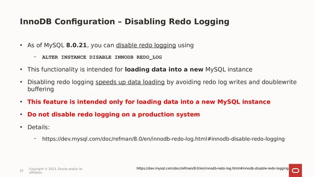InnoDB Configuration – Disabling Redo Logging
25
Copyright © 2023, Oracle and/or its
affiliates
• As of MySQL 8.0.21, you can disable redo logging using
– ALTER INSTANCE DISABLE INNODB REDO_LOG
• This functionality is intended for loading data into a new MySQL instance
• Disabling redo logging speeds up data loading by avoiding redo log writes and doublewrite
buffering
• This feature is intended only for loading data into a new MySQL instance
• Do not disable redo logging on a production system
• Details:
– https://dev.mysql.com/doc/refman/8.0/en/innodb-redo-log.html#innodb-disable-redo-logging
https://dev.mysql.com/doc/refman/8.0/en/innodb-redo-log.html#innodb-disable-redo-logging
