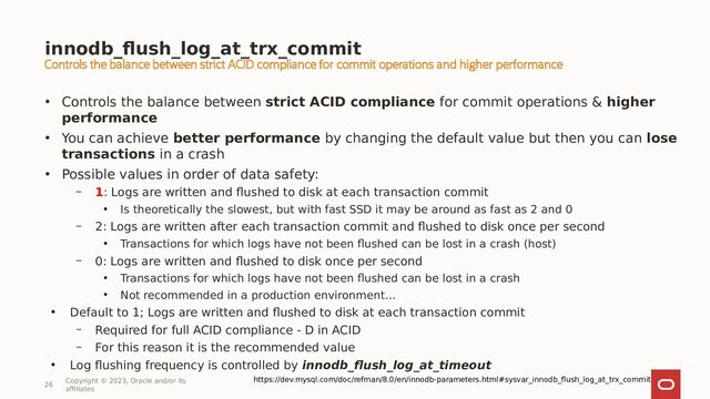 innodb_flush_log_at_trx_commit
26
Copyright © 2023, Oracle and/or its
affiliates
• Controls the balance between strict ACID compliance for commit operations & higher
performance
• You can achieve better performance by changing the default value but then you can lose
transactions in a crash
• Possible values in order of data safety:
– 1: Logs are written and flushed to disk at each transaction commit
●
Is theoretically the slowest, but with fast SSD it may be around as fast as 2 and 0
– 2: Logs are written after each transaction commit and flushed to disk once per second
●
Transactions for which logs have not been flushed can be lost in a crash (host)
– 0: Logs are written and flushed to disk once per second
●
Transactions for which logs have not been flushed can be lost in a crash
●
Not recommended in a production environment…
●
Default to 1; Logs are written and flushed to disk at each transaction commit
– Required for full ACID compliance - D in ACID
– For this reason it is the recommended value
●
Log flushing frequency is controlled by innodb_flush_log_at_timeout
https://dev.mysql.com/doc/refman/8.0/en/innodb-parameters.html#sysvar_innodb_flush_log_at_trx_commit
Controls the balance between strict ACID compliance for commit operations and higher performance
