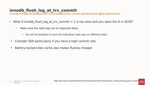 innodb_flush_log_at_trx_commit
27
Copyright © 2023, Oracle and/or its
affiliates
• What if innodb_flush_log_at_trx_commit = 1 is too slow and you want the D in ACID?
– Make sure the redo logs are on separate disks
●
Do not be tempted to have the individual redo logs on different disks
●
Consider SSD particularly if you have a high commit rate
●
Battery-backed disk cache also makes flushes cheaper
https://dev.mysql.com/doc/refman/8.0/en/innodb-parameters.html#sysvar_innodb_flush_log_at_trx_commit
Controls the balance between strict ACID compliance for commit operations and higher performance

