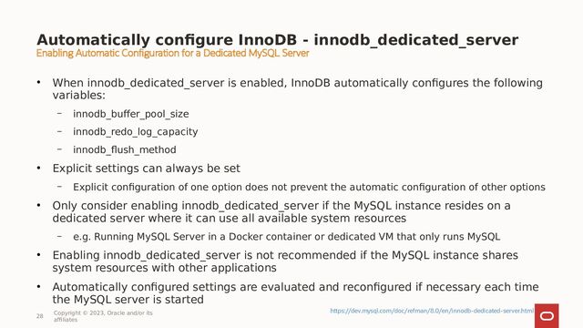 Automatically configure InnoDB - innodb_dedicated_server
●
When innodb_dedicated_server is enabled, InnoDB automatically configures the following
variables:
– innodb_buffer_pool_size
– innodb_redo_log_capacity
– innodb_flush_method
●
Explicit settings can always be set
– Explicit configuration of one option does not prevent the automatic configuration of other options
●
Only consider enabling innodb_dedicated_server if the MySQL instance resides on a
dedicated server where it can use all available system resources
– e.g. Running MySQL Server in a Docker container or dedicated VM that only runs MySQL
●
Enabling innodb_dedicated_server is not recommended if the MySQL instance shares
system resources with other applications
●
Automatically configured settings are evaluated and reconfigured if necessary each time
the MySQL server is started
28
Copyright © 2023, Oracle and/or its
affiliates
Enabling Automatic Configuration for a Dedicated MySQL Server
https://dev.mysql.com/doc/refman/8.0/en/innodb-dedicated-server.html
