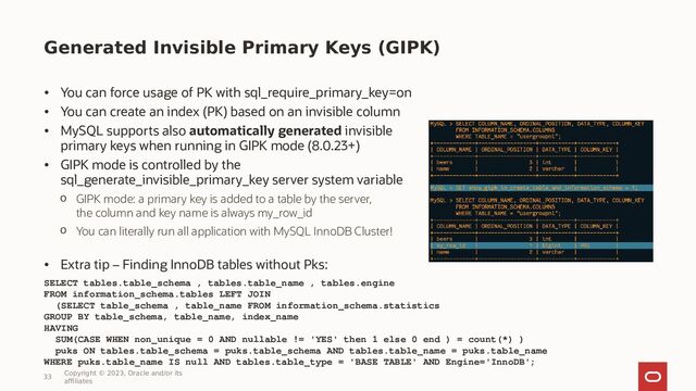 Generated Invisible Primary Keys (GIPK)
• You can force usage of PK with sql_require_primary_key=on
• You can create an index (PK) based on an invisible column
• MySQL supports also automatically generated invisible
primary keys when running in GIPK mode (8.0.23+)
• GIPK mode is controlled by the
sql_generate_invisible_primary_key server system variable
o GIPK mode: a primary key is added to a table by the server,
the column and key name is always my_row_id
o You can literally run all application with MySQL InnoDB Cluster!
• Extra tip – Finding InnoDB tables without Pks:
SELECT tables.table_schema , tables.table_name , tables.engine
FROM information_schema.tables LEFT JOIN
(SELECT table_schema , table_name FROM information_schema.statistics
GROUP BY table_schema, table_name, index_name
HAVING
SUM(CASE WHEN non_unique = 0 AND nullable != 'YES' then 1 else 0 end ) = count(*) )
puks ON tables.table_schema = puks.table_schema AND tables.table_name = puks.table_name
WHERE puks.table_name IS null AND tables.table_type = 'BASE TABLE' AND Engine='InnoDB';
33
Copyright © 2023, Oracle and/or its
affiliates
