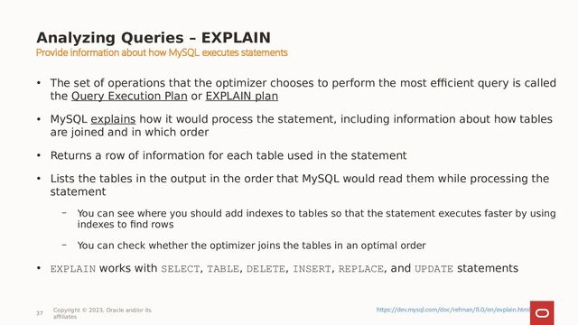 37
Copyright © 2023, Oracle and/or its
affiliates
• The set of operations that the optimizer chooses to perform the most efficient query is called
the Query Execution Plan or EXPLAIN plan
• MySQL explains how it would process the statement, including information about how tables
are joined and in which order
• Returns a row of information for each table used in the statement
• Lists the tables in the output in the order that MySQL would read them while processing the
statement
– You can see where you should add indexes to tables so that the statement executes faster by using
indexes to find rows
– You can check whether the optimizer joins the tables in an optimal order
• EXPLAIN works with SELECT, TABLE, DELETE, INSERT, REPLACE, and UPDATE statements
Analyzing Queries – EXPLAIN
Provide information about how MySQL executes statements
https://dev.mysql.com/doc/refman/8.0/en/explain.html
