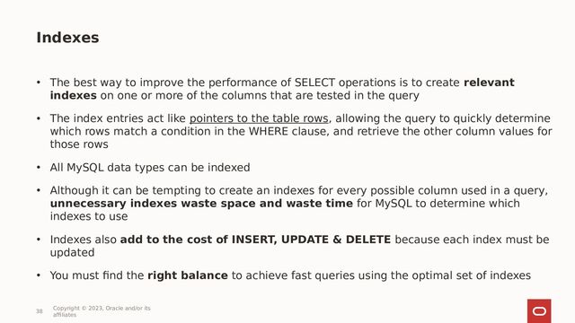 38
Copyright © 2023, Oracle and/or its
affiliates
• The best way to improve the performance of SELECT operations is to create relevant
indexes on one or more of the columns that are tested in the query
• The index entries act like pointers to the table rows, allowing the query to quickly determine
which rows match a condition in the WHERE clause, and retrieve the other column values for
those rows
• All MySQL data types can be indexed
• Although it can be tempting to create an indexes for every possible column used in a query,
unnecessary indexes waste space and waste time for MySQL to determine which
indexes to use
• Indexes also add to the cost of INSERT, UPDATE & DELETE because each index must be
updated
• You must find the right balance to achieve fast queries using the optimal set of indexes
Indexes
