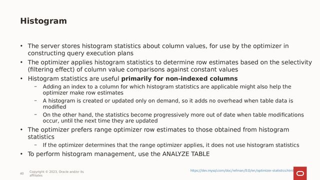 40
Copyright © 2023, Oracle and/or its
affiliates
• The server stores histogram statistics about column values, for use by the optimizer in
constructing query execution plans
• The optimizer applies histogram statistics to determine row estimates based on the selectivity
(filtering effect) of column value comparisons against constant values
• Histogram statistics are useful primarily for non-indexed columns
– Adding an index to a column for which histogram statistics are applicable might also help the
optimizer make row estimates
– A histogram is created or updated only on demand, so it adds no overhead when table data is
modified
– On the other hand, the statistics become progressively more out of date when table modifications
occur, until the next time they are updated
• The optimizer prefers range optimizer row estimates to those obtained from histogram
statistics
– If the optimizer determines that the range optimizer applies, it does not use histogram statistics
• To perform histogram management, use the ANALYZE TABLE
Histogram
https://dev.mysql.com/doc/refman/8.0/en/optimizer-statistics.html

