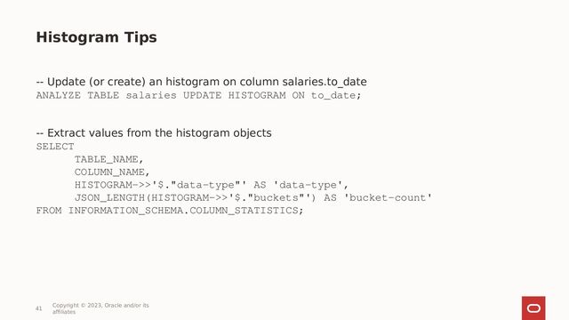 41
Copyright © 2023, Oracle and/or its
affiliates
-- Update (or create) an histogram on column salaries.to_date
ANALYZE TABLE salaries UPDATE HISTOGRAM ON to_date;
-- Extract values from the histogram objects
SELECT
TABLE_NAME,
COLUMN_NAME,
HISTOGRAM->>'$."data-type"' AS 'data-type',
JSON_LENGTH(HISTOGRAM->>'$."buckets"') AS 'bucket-count'
FROM INFORMATION_SCHEMA.COLUMN_STATISTICS;
Histogram Tips
