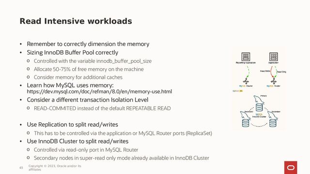 Read Intensive workloads
• Remember to correctly dimension the memory
• Sizing InnoDB Buffer Pool correctly
o Controlled with the variable innodb_buffer_pool_size
o Allocate 50-75% of free memory on the machine
o Consider memory for additional caches
• Learn how MySQL uses memory:
https://dev.mysql.com/doc/refman/8.0/en/memory-use.html
• Consider a different transaction Isolation Level
o READ-COMMITED instead of the default REPEATABLE READ
• Use Replication to split read/writes
o This has to be controlled via the application or MySQL Router ports (ReplicaSet)
• Use InnoDB Cluster to split read/writes
o Controlled via read-only port in MySQL Router
o Secondary nodes in super-read only mode already available in InnoDB Cluster
45
Copyright © 2023, Oracle and/or its
affiliates
