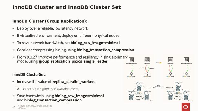 InnoDB Cluster and InnoDB Cluster Set
InnoDB Cluster (Group Replication):
• Deploy over a reliable, low latency network
• If virtualized environment, deploy on different physical nodes
• To save network bandwidth, set binlog_row_image=minimal
• Consider compressing binlog using binlog_transaction_compression
• From 8.0.27, improve performance and resiliency in single primary
mode, using group_replication_paxos_single_leader
InnoDB ClusterSet:
• Increase the value of replica_parallel_workers
o Do not set it higher than available cores
• Save bandwidth using binlog_row_image=minimal
and binlog_transaction_compression
47
Copyright © 2023, Oracle and/or its
affiliates
