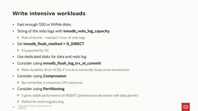 Write intensive workloads
• Fast enough SSD or NVMe disks
• Sizing of the redo logs with innodb_redo_log_capacity
o Rule of thumb - maintain 1 hour of redo logs
• Set innodb_flush_method = O_DIRECT
o If supported by OS
• Use dedicated disks for data and redo log
• Consider using innodb_flush_log_trx_at_commit
o Relax durability (from ACID). if it is ok to eventually loose some transactions
• Consider using Compression
o But remember it consumes CPU resources
• Consider using Partitioning
o It gives stable performance on INSERT (performance decreases with data growth)
o Perfect for archiving/pruning
48
Copyright © 2023, Oracle and/or its
affiliates
