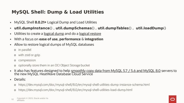 MySQL Shell: Dump & Load Utilities
• MySQL Shell 8.0.21+ Logical Dump and Load Utilities
• util.dumpInstance() , util.dumpSchemas() , util.dumpTables() , util.loadDump()
• Utilities to create a logical dump and do a logical restore
• With a focus on ease of use, performance & integration
• Allow to restore logical dumps of MySQL databases
o in parallel
o with zstd or gzip
o compression
o optionally store them in an OCI Object Storage bucket
• It also has features designed to help smoothly copy data from MySQL 5.7 / 5.6 and MySQL 8.0 servers to
the new MySQL HeatWave Database Cloud Service
• Details:
o https://dev.mysql.com/doc/mysql-shell/8.0/en/mysql-shell-utilities-dump-instance-schema.html
o https://dev.mysql.com/doc/mysql-shell/8.0/en/mysql-shell-utilities-load-dump.html
52
Copyright © 2023, Oracle and/or its
affiliates
