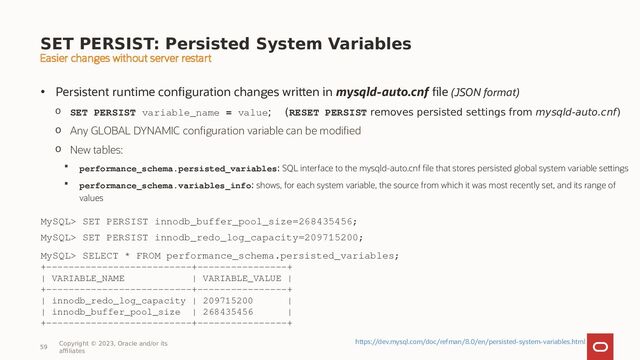 SET PERSIST: Persisted System Variables
• Persistent runtime configuration changes written in mysqld-auto.cnf file (JSON format)
o SET PERSIST variable_name = value; (RESET PERSIST removes persisted settings from mysqld-auto.cnf)
o Any GLOBAL DYNAMIC configuration variable can be modified
o New tables:
 performance_schema.persisted_variables: SQL interface to the mysqld-auto.cnf file that stores persisted global system variable settings
 performance_schema.variables_info: shows, for each system variable, the source from which it was most recently set, and its range of
values
59
Copyright © 2023, Oracle and/or its
affiliates
https://dev.mysql.com/doc/refman/8.0/en/persisted-system-variables.html
MySQL> SET PERSIST innodb_buffer_pool_size=268435456;
MySQL> SET PERSIST innodb_redo_log_capacity=209715200;
MySQL> SELECT * FROM performance_schema.persisted_variables;
+--------------------------+----------------+
| VARIABLE_NAME | VARIABLE_VALUE |
+--------------------------+----------------+
| innodb_redo_log_capacity | 209715200 |
| innodb_buffer_pool_size | 268435456 |
+--------------------------+----------------+
Easier changes without server restart
