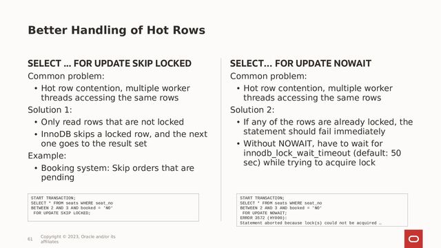 Better Handling of Hot Rows
SELECT ... FOR UPDATE SKIP LOCKED
Common problem:
• Hot row contention, multiple worker
threads accessing the same rows
Solution 1:
• Only read rows that are not locked
• InnoDB skips a locked row, and the next
one goes to the result set
Example:
• Booking system: Skip orders that are
pending
SELECT… FOR UPDATE NOWAIT
Common problem:
• Hot row contention, multiple worker
threads accessing the same rows
Solution 2:
• If any of the rows are already locked, the
statement should fail immediately
• Without NOWAIT, have to wait for
innodb_lock_wait_timeout (default: 50
sec) while trying to acquire lock
61
Copyright © 2023, Oracle and/or its
affiliates
START TRANSACTION;
SELECT * FROM seats WHERE seat_no
BETWEEN 2 AND 3 AND booked = 'NO‘
FOR UPDATE SKIP LOCKED;
START TRANSACTION;
SELECT * FROM seats WHERE seat_no
BETWEEN 2 AND 3 AND booked = 'NO‘
FOR UPDATE NOWAIT;
ERROR 3572 (HY000):
Statement aborted because lock(s) could not be acquired …
