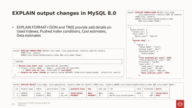EXPLAIN output changes in MySQL 8.0
• EXPLAIN FORMAT=JSON and TREE provide add details on
Used indexes, Pushed index conditions, Cost estimates,
Data estimates
62
Copyright © 2023, Oracle and/or its
affiliates
mysql> EXPLAIN FORMAT=JSON SELECT city.name,
city.population, country.name AS country
FROM city, country
WHERE city.CountryCode=country.Code
AND city.name='Roma';
+-------------------------------------+
| {
"query_block": {
"select_id": 1,
"cost_info": {
"query_cost": "550.97"
},
"nested_loop": [
{
"table": {
"table_name": "city",
"access_type": "ALL",
"possible_keys": [
"CountryCode"
],
"rows_examined_per_scan": 4035,
"rows_produced_per_join": 403,
"filtered": "10.00",
"cost_info": {
"read_cost": "369.40",
"eval_cost": "40.35",
"prefix_cost": "409.75",
"data_read_per_join": "97K"
},
...
mysql> EXPLAIN FORMAT=TREE SELECT city.name, city.population, country.name AS country
FROM city, country
WHERE city.CountryCode=country.Code AND city.name='Roma';
+---------------------------------------------------------------------------------------------------+
| EXPLAIN |
+---------------------------------------------------------------------------------------------------+
| -> Nested loop inner join (cost=550.98 rows=404)
-> Filter: (city.`Name` = 'Roma') (cost=409.75 rows=404)
-> Table scan on city (cost=409.75 rows=4035)
-> Single-row index lookup on country using PRIMARY (Code=city.CountryCode) (cost=0.25 rows=1)
|
+---------------------------------------------------------------------------------------------------+
mysql> EXPLAIN SELECT city.name, city.population, country.name AS country FROM city, country WHERE city.CountryCode=country.Code AND city.name='Roma';
+----+-------------+---------+------------+--------+---------------+---------+---------+------------------------+------+----------+-------------+
| id | select_type | table | partitions | type | possible_keys | key | key_len | ref | rows | filtered | Extra |
+----+-------------+---------+------------+--------+---------------+---------+---------+------------------------+------+----------+-------------+
| 1 | SIMPLE | city | NULL | ALL | CountryCode | NULL | NULL | NULL | 4035 | 10 | Using where |
| 1 | SIMPLE | country | NULL | eq_ref | PRIMARY | PRIMARY | 12 | world.city.CountryCode | 1 | 100 | NULL |
+----+-------------+---------+------------+--------+---------------+---------+---------+------------------------+------+----------+-------------+
