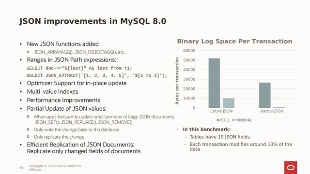 JSON improvements in MySQL 8.0
• New JSON functions added
o JSON_ARRAYAGG(), JSON_OBJECTAGG(), etc..
• Ranges in JSON Path expressions:
SELECT doc->>"$[last]" AS last from t1;
SELECT JSON_EXTRACT('[1, 2, 3, 4, 5]', '$[1 to 3]');
• Optimizer Support for in-place update
• Multi-value indexes
• Performance Improvements
• Partial Update of JSON values:
o When apps frequently update small portions of large JSON documents
JSON_SET(), JSON_REPLACE(), JSON_REMOVE()
o Only write the change back to the database
o Only replicate the change
• Efficient Replication of JSON Documents:
Replicate only changed fields of documents
64
Copyright © 2023, Oracle and/or its
affiliates
Entire JSON Partial JSON
0
10000
20000
30000
40000
50000
60000
Binary Log Space Per Transaction
FULL MINIMAL
Bytes per transaction
• In this benchmark:
– Tables have 10 JSON fields
– Each transaction modifies around 10% of the
data

