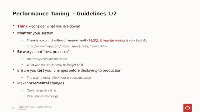 Performance Tuning - Guidelines 1/2
 Think – consider what you are doing!
 Monitor your system
– There is no control without measurement! - MySQL Enterprise Monitor is your best ally
– https://www.mysql.com/products/enterprise/monitor.html
 Be wary about “best practices”
– No two systems are the same
– What was true earlier may no longer hold
 Ensure you test your changes before deploying to production
– The testing must reflect your production usage
 Make incremental changes
– One change at a time
– Relatively small change
8
Copyright © 2023, Oracle and/or its
affiliates
