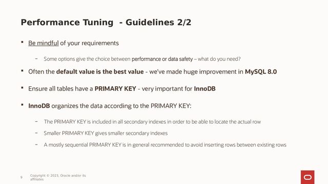 Performance Tuning - Guidelines 2/2
 Be mindful of your requirements
– Some options give the choice between performance or data safety – what do you need?
 Often the default value is the best value - we’ve made huge improvement in MySQL 8.0
 Ensure all tables have a PRIMARY KEY - very important for InnoDB
 InnoDB organizes the data according to the PRIMARY KEY:
– The PRIMARY KEY is included in all secondary indexes in order to be able to locate the actual row
– Smaller PRIMARY KEY gives smaller secondary indexes
– A mostly sequential PRIMARY KEY is in general recommended to avoid inserting rows between existing rows
9
Copyright © 2023, Oracle and/or its
affiliates
