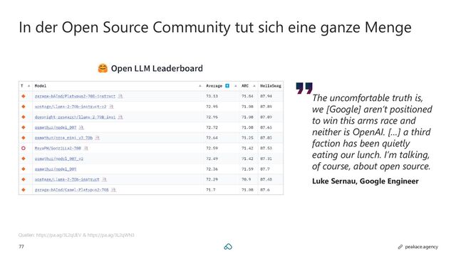 77 peakace.agency
In der Open Source Community tut sich eine ganze Menge
Quellen: https://pa.ag/3L2qUEV & https://pa.ag/3L2qWN3
The uncomfortable truth is,
we [Google] aren’t positioned
to win this arms race and
neither is OpenAI. […] a third
faction has been quietly
eating our lunch. I’m talking,
of course, about open source.
Luke Sernau, Google Engineer
