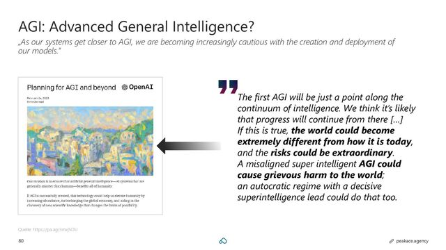 80 peakace.agency
AGI: Advanced General Intelligence?
„As our systems get closer to AGI, we are becoming increasingly cautious with the creation and deployment of
our models.”
Quelle: https://pa.ag/3mxjSOU
The first AGI will be just a point along the
continuum of intelligence. We think it’s likely
that progress will continue from there […]
If this is true, the world could become
extremely different from how it is today,
and the risks could be extraordinary.
A misaligned super intelligent AGI could
cause grievous harm to the world;
an autocratic regime with a decisive
superintelligence lead could do that too.
