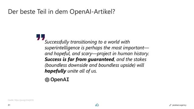 81 peakace.agency
Der beste Teil in dem OpenAI-Artikel?
Quelle: https://pa.ag/3mxjSOU
Successfully transitioning to a world with
superintelligence is perhaps the most important—
and hopeful, and scary—project in human history.
Success is far from guaranteed, and the stakes
(boundless downside and boundless upside) will
hopefully unite all of us.
