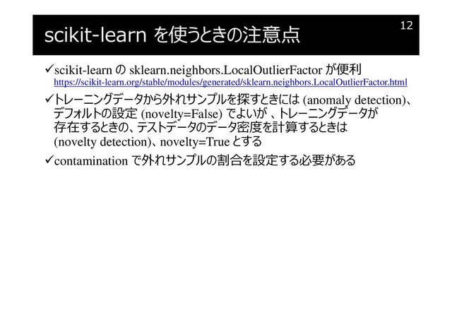 scikit-learn を使うときの注意点
scikit-learn の sklearn.neighbors.LocalOutlierFactor が便利
https://scikit-learn.org/stable/modules/generated/sklearn.neighbors.LocalOutlierFactor.html
トレーニングデータから外れサンプルを探すときには (anomaly detection)、
デフォルトの設定 (novelty=False) でよいが 、トレーニングデータが
存在するときの、テストデータのデータ密度を計算するときは
(novelty detection)、novelty=True とする
contamination で外れサンプルの割合を設定する必要がある
12
