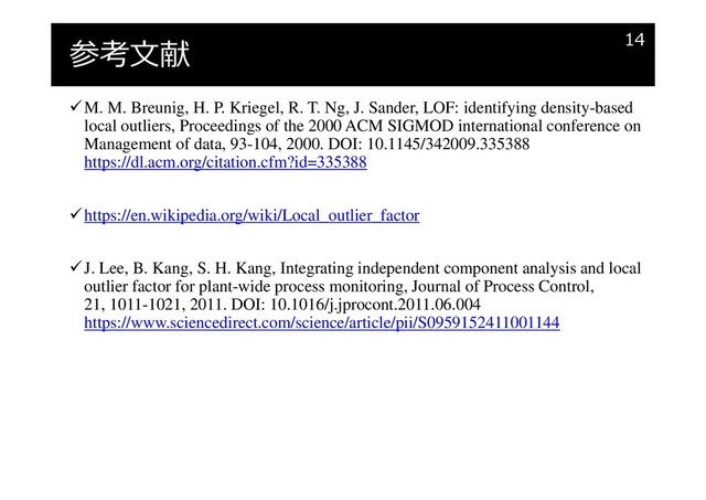 参考文献
M. M. Breunig, H. P. Kriegel, R. T. Ng, J. Sander, LOF: identifying density-based
local outliers, Proceedings of the 2000 ACM SIGMOD international conference on
Management of data, 93-104, 2000. DOI: 10.1145/342009.335388
https://dl.acm.org/citation.cfm?id=335388
https://en.wikipedia.org/wiki/Local_outlier_factor
J. Lee, B. Kang, S. H. Kang, Integrating independent component analysis and local
outlier factor for plant-wide process monitoring, Journal of Process Control,
21, 1011-1021, 2011. DOI: 10.1016/j.jprocont.2011.06.004
https://www.sciencedirect.com/science/article/pii/S0959152411001144
14
