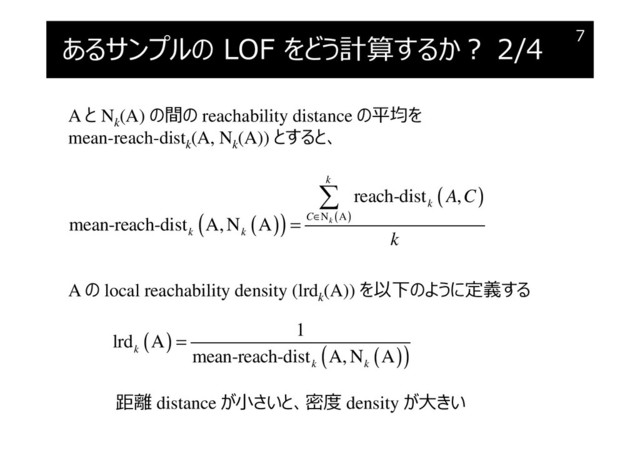 あるサンプルの LOF をどう計算するか︖ 2/4 7
A と Nk
(A) の間の reachability distance の平均を
mean-reach-distk
(A, Nk
(A)) とすると、
( )
( )
( )
( )
N A
reach-dist ,
mean-reach-dist A, N A k
k
k
C
k k
A C
k
∈
=

A の local reachability density (lrdk
(A)) を以下のように定義する
( )
( )
( )
1
lrd A
mean-reach-dist A, N A
k
k k
=
距離 distance が小さいと、密度 density が大きい
