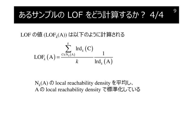 あるサンプルの LOF をどう計算するか︖ 4/4 9
LOF の値 (LOFk
(A)) は以下のように計算される
( )
( )
( )
( )
N A
lrd C
1
LOF A
lrd A
k
k
k
C
k
k
k
∈
=

Nk
(A) の local reachability density を平均し、
A の local reachability density で標準化している
