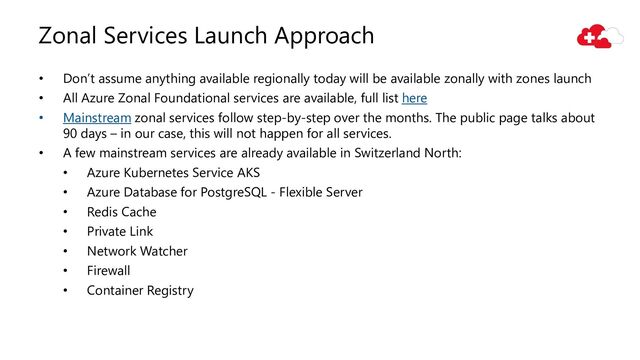 Zonal Services Launch Approach
• Don’t assume anything available regionally today will be available zonally with zones launch
• All Azure Zonal Foundational services are available, full list here
• Mainstream zonal services follow step-by-step over the months. The public page talks about
90 days – in our case, this will not happen for all services.
• A few mainstream services are already available in Switzerland North:
• Azure Kubernetes Service AKS
• Azure Database for PostgreSQL - Flexible Server
• Redis Cache
• Private Link
• Network Watcher
• Firewall
• Container Registry
