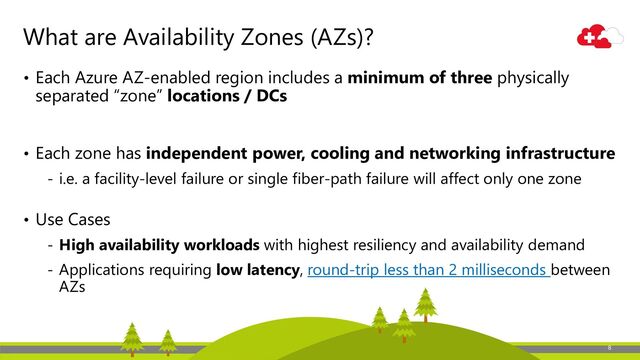 8
What are Availability Zones (AZs)?
• Each Azure AZ-enabled region includes a minimum of three physically
separated “zone” locations / DCs
• Each zone has independent power, cooling and networking infrastructure
‐ i.e. a facility-level failure or single fiber-path failure will affect only one zone
• Use Cases
‐ High availability workloads with highest resiliency and availability demand
‐ Applications requiring low latency, round-trip less than 2 milliseconds between
AZs
