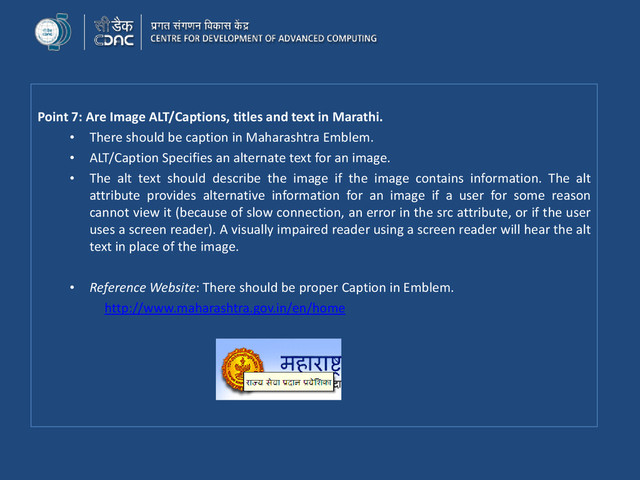 Point 7: Are Image ALT/Captions, titles and text in Marathi.
• There should be caption in Maharashtra Emblem.
• ALT/Caption Specifies an alternate text for an image.
• The alt text should describe the image if the image contains information. The alt
attribute provides alternative information for an image if a user for some reason
cannot view it (because of slow connection, an error in the src attribute, or if the user
uses a screen reader). A visually impaired reader using a screen reader will hear the alt
text in place of the image.
• Reference Website: There should be proper Caption in Emblem.
http://www.maharashtra.gov.in/en/home
