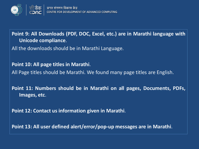 Point 9: All Downloads (PDF, DOC, Excel, etc.) are in Marathi language with
Unicode compliance.
All the downloads should be in Marathi Language.
Point 10: All page titles in Marathi.
All Page titles should be Marathi. We found many page titles are English.
Point 11: Numbers should be in Marathi on all pages, Documents, PDFs,
Images, etc.
Point 12: Contact us information given in Marathi.
Point 13: All user defined alert/error/pop-up messages are in Marathi.
