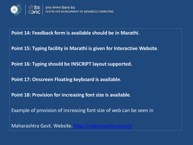 Point 14: Feedback form is available should be in Marathi.
Point 15: Typing facility in Marathi is given for Interactive Website.
Point 16: Typing should be INSCRIPT layout supported.
Point 17: Onscreen Floating keyboard is available.
Point 18: Provision for increasing font size is available.
Example of provision of increasing font size of web can be seen in
Maharashtra Govt. Website. http://maharashtra.gov.in/
