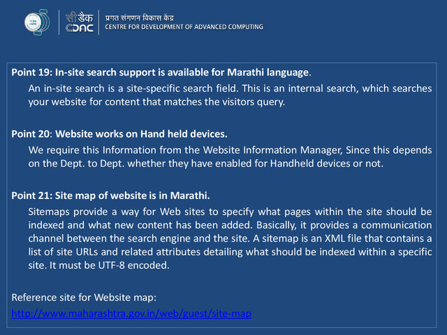Point 19: In-site search support is available for Marathi language.
An in-site search is a site-specific search field. This is an internal search, which searches
your website for content that matches the visitors query.
Point 20: Website works on Hand held devices.
We require this Information from the Website Information Manager, Since this depends
on the Dept. to Dept. whether they have enabled for Handheld devices or not.
Point 21: Site map of website is in Marathi.
Sitemaps provide a way for Web sites to specify what pages within the site should be
indexed and what new content has been added. Basically, it provides a communication
channel between the search engine and the site. A sitemap is an XML file that contains a
list of site URLs and related attributes detailing what should be indexed within a specific
site. It must be UTF-8 encoded.
Reference site for Website map:
http://www.maharashtra.gov.in/web/guest/site-map
