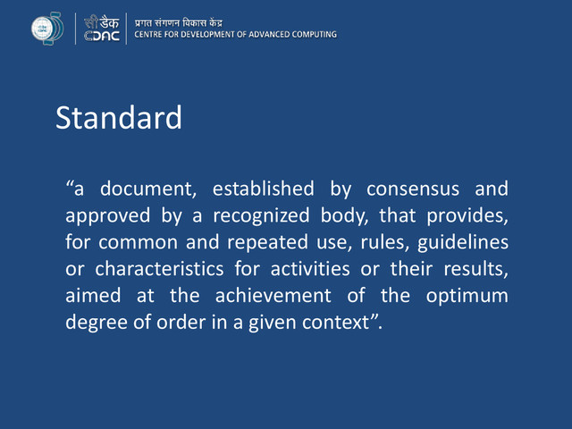 Standard
“a document, established by consensus and
approved by a recognized body, that provides,
for common and repeated use, rules, guidelines
or characteristics for activities or their results,
aimed at the achievement of the optimum
degree of order in a given context”.
