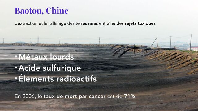 Baotou, Chine
L’extraction et le raffinage des terres rares entraîne des rejets toxiques
•Métaux lourds
•Acide sulfurique
•Éléments radioactifs
En 2006, le taux de mort par cancer est de 71%
