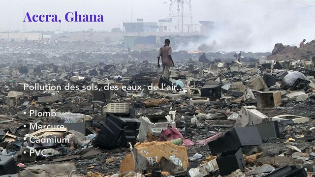 Accra, Ghana
Pollution des sols, des eaux, de l’air…
• Plomb
• Mercure
• Cadmium
• PVC

